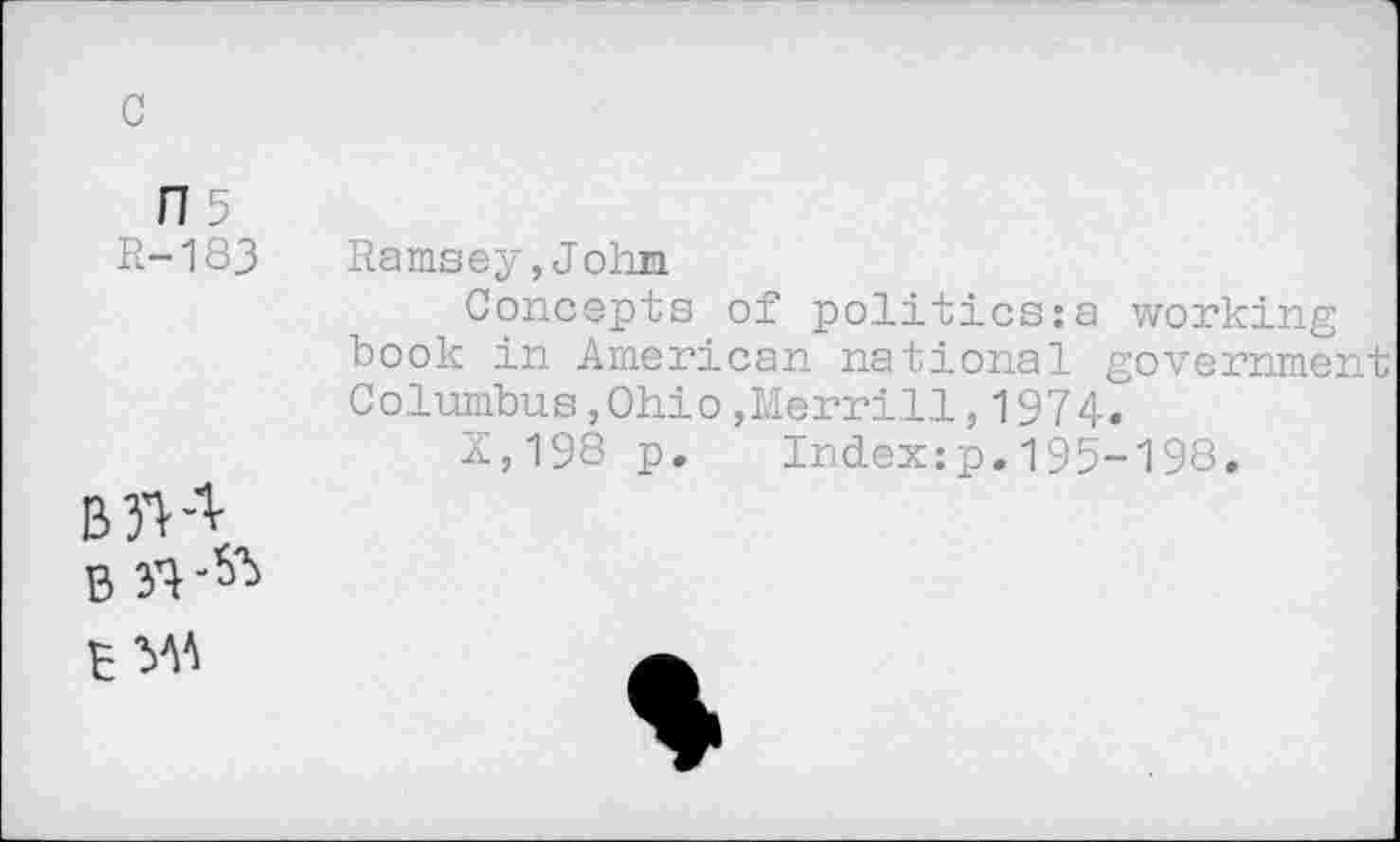 ﻿c
FI5
R-183
Ramsey,John
Concepts of politics:a working book in American national government Columbus,Ohio,Merrill,1974.
X,198 p. Index:p.195-198.
B S'!
B MA